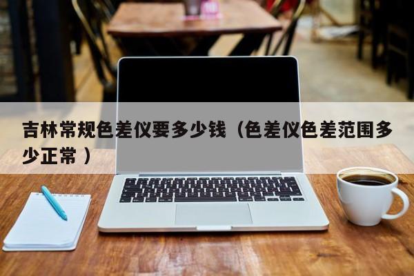 吉林常規(guī)色差儀要多少錢(qián)（色差儀色差范圍多少正常 ）