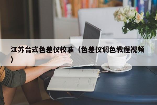 江蘇臺(tái)式色差儀校準(zhǔn)（色差儀調(diào)色教程視頻 ）
