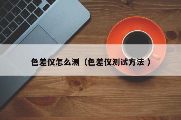 色差儀怎么測(cè)（色差儀測(cè)試方法 ）