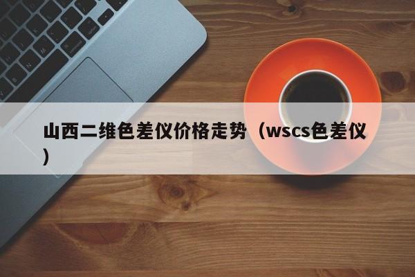 山西二維色差儀價(jià)格走勢（wscs色差儀 ）