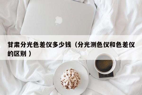 甘肅分光色差儀多少錢(qián)（分光測(cè)色儀和色差儀的區(qū)別 ）