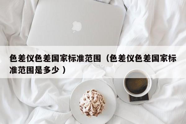 色差儀色差國(guó)家標(biāo)準(zhǔn)范圍（色差儀色差國(guó)家標(biāo)準(zhǔn)范圍是多少 ）