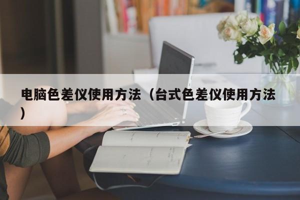 電腦色差儀使用方法（臺(tái)式色差儀使用方法 ）
