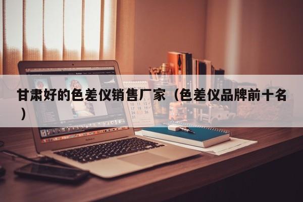 甘肅好的色差儀銷(xiāo)售廠(chǎng)家（色差儀品牌前十名 ）