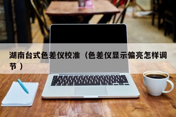 湖南臺式色差儀校準(zhǔn)（色差儀顯示偏亮怎樣調(diào)節(jié) ）