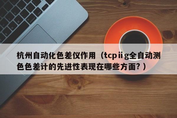 杭州自動(dòng)化色差儀作用（tcpⅱg全自動(dòng)測(cè)色色差計(jì)的先進(jìn)性表現(xiàn)在哪些方面? ）