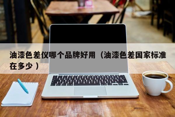 油漆色差儀哪個(gè)品牌好用（油漆色差國(guó)家標(biāo)準(zhǔn)在多少 ）