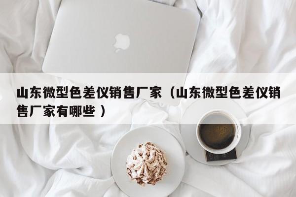 山東微型色差儀銷(xiāo)售廠(chǎng)家（山東微型色差儀銷(xiāo)售廠(chǎng)家有哪些 ）