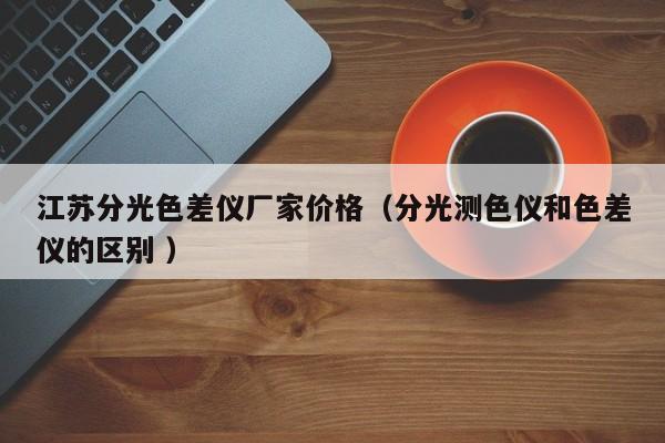 江蘇分光色差儀廠家價(jià)格（分光測色儀和色差儀的區(qū)別 ）