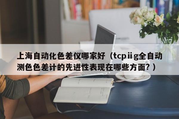 上海自動(dòng)化色差儀哪家好（tcpⅱg全自動(dòng)測色色差計(jì)的先進(jìn)性表現(xiàn)在哪些方面? ）