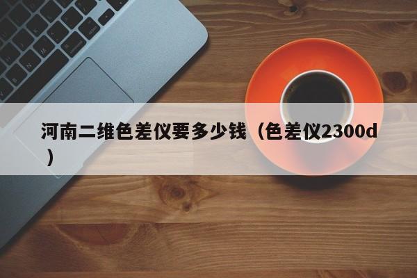 河南二維色差儀要多少錢(qián)（色差儀2300d ）