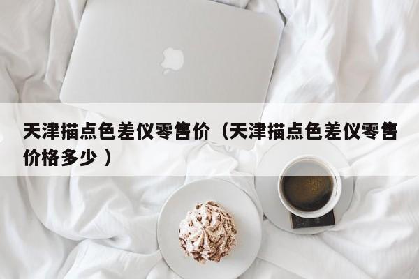 天津描點(diǎn)色差儀零售價(jià)（天津描點(diǎn)色差儀零售價(jià)格多少 ）