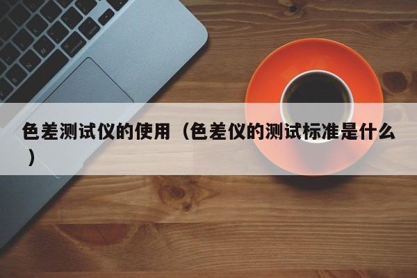 色差測試儀的使用（色差儀的測試標(biāo)準(zhǔn)是什么 ）