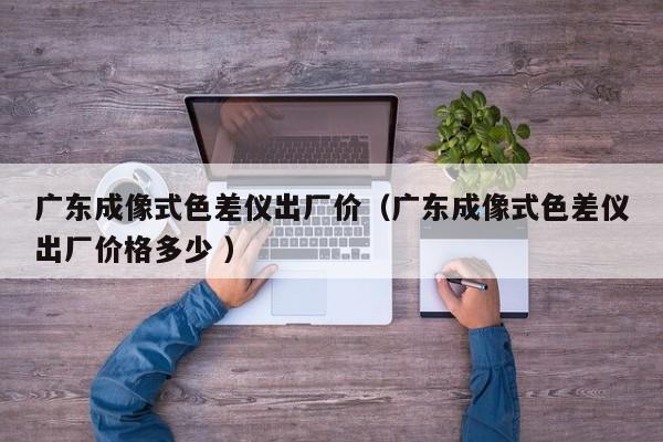 廣東成像式色差儀出廠(chǎng)價(jià)（廣東成像式色差儀出廠(chǎng)價(jià)格多少 ）