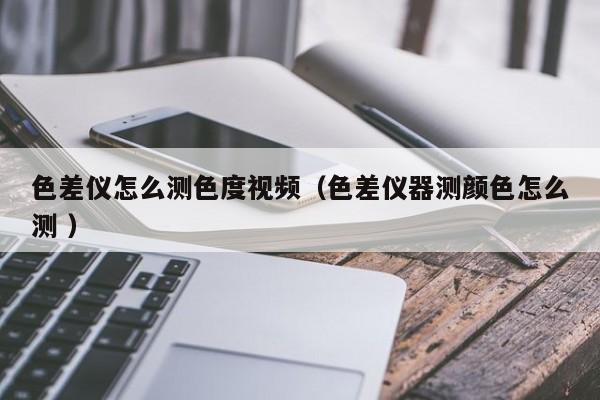 色差儀怎么測(cè)色度視頻（色差儀器測(cè)顏色怎么測(cè) ）