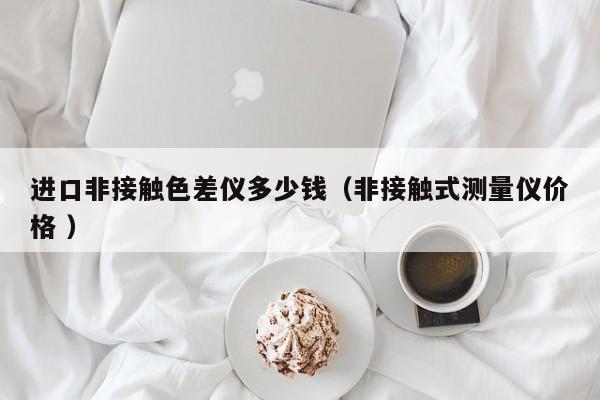 進(jìn)口非接觸色差儀多少錢(qián)（非接觸式測(cè)量?jī)x價(jià)格 ）