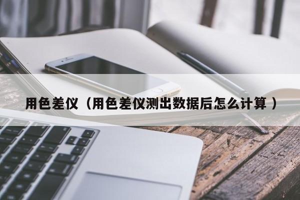 用色差儀（用色差儀測(cè)出數(shù)據(jù)后怎么計(jì)算 ）
