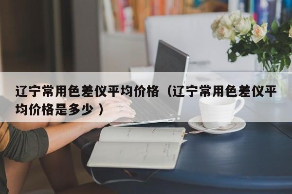遼寧常用色差儀平均價(jià)格（遼寧常用色差儀平均價(jià)格是多少 ）
