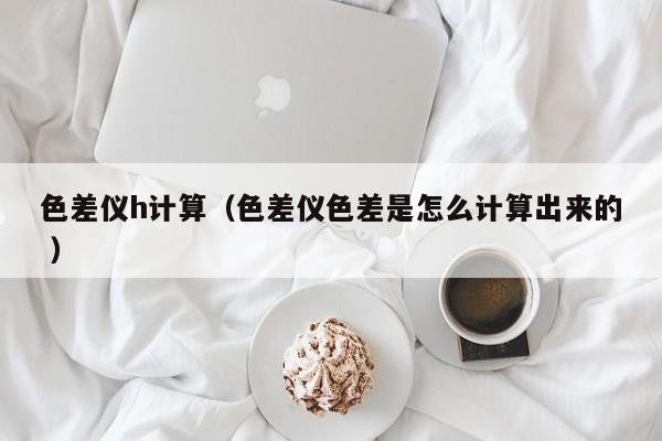 色差儀h計(jì)算（色差儀色差是怎么計(jì)算出來的 ）