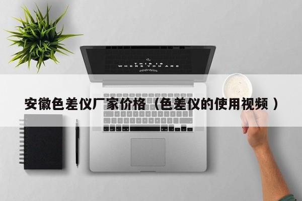 安徽色差儀廠家價格（色差儀的使用視頻 ）