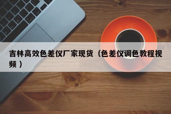 吉林高效色差儀廠家現(xiàn)貨（色差儀調色教程視頻 ）