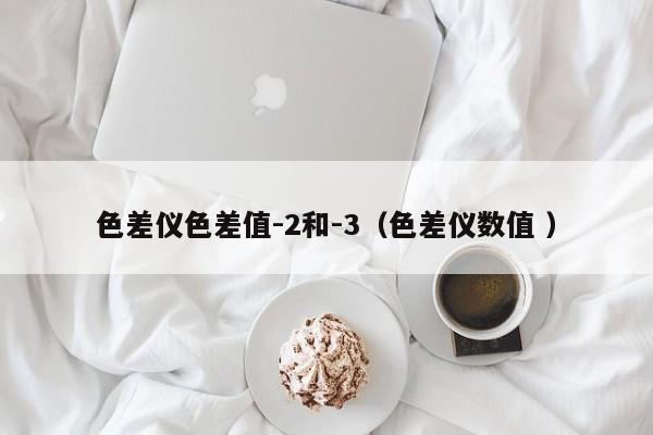 色差儀色差值-2和-3（色差儀數(shù)值 ）