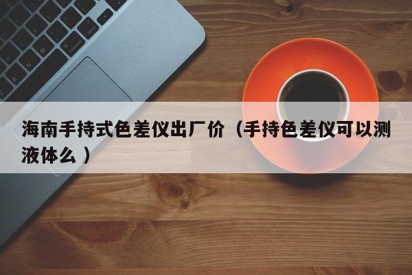 海南手持式色差儀出廠價(jià)（手持色差儀可以測(cè)液體么 ）