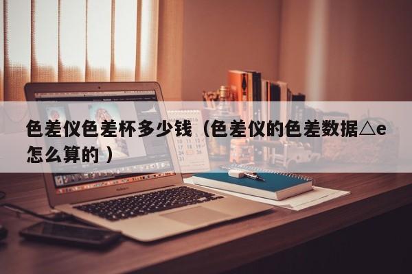 色差儀色差杯多少錢(qián)（色差儀的色差數(shù)據(jù)△e怎么算的 ）