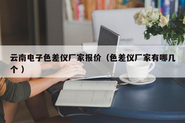 云南電子色差儀廠(chǎng)家報(bào)價(jià)（色差儀廠(chǎng)家有哪幾個(gè) ）
