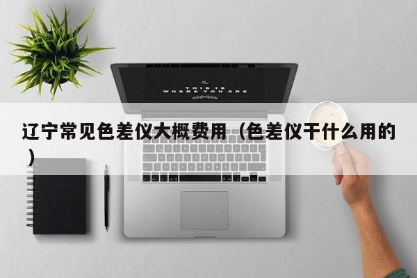 遼寧常見(jiàn)色差儀大概費(fèi)用（色差儀干什么用的 ）
