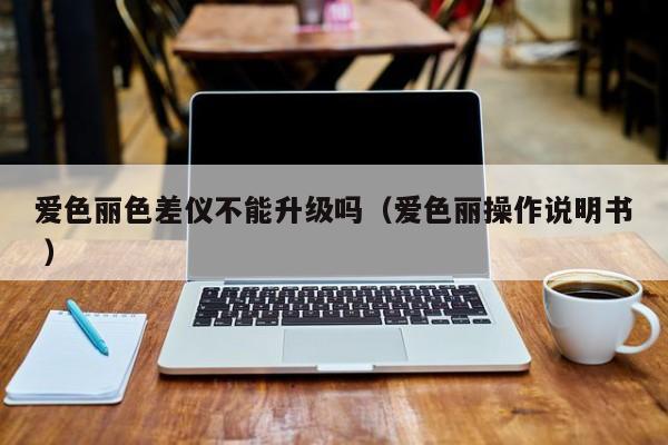 愛色麗色差儀不能升級(jí)嗎（愛色麗操作說明書 ）