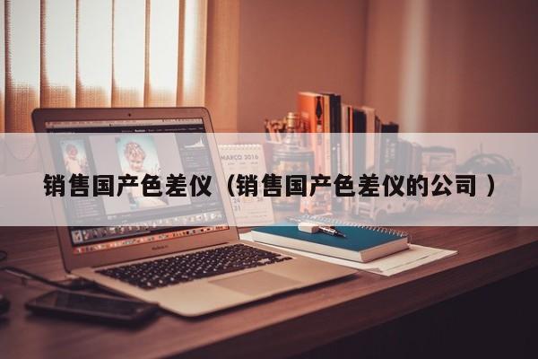 銷(xiāo)售國(guó)產(chǎn)色差儀（銷(xiāo)售國(guó)產(chǎn)色差儀的公司 ）