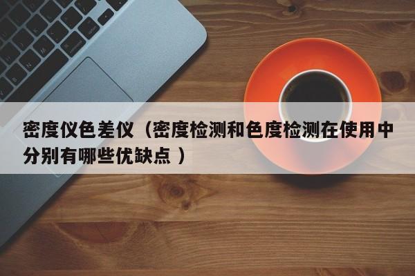 密度儀色差儀（密度檢測和色度檢測在使用中分別有哪些優(yōu)缺點(diǎn) ）