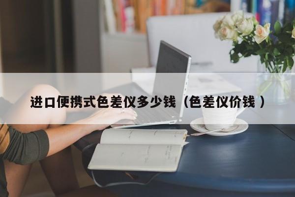進(jìn)口便攜式色差儀多少錢(qián)（色差儀價(jià)錢(qián) ）