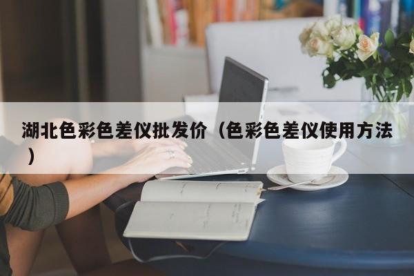 湖北色彩色差儀批發(fā)價(jià)（色彩色差儀使用方法 ）