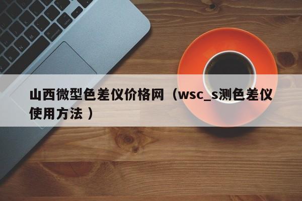 山西微型色差儀價(jià)格網(wǎng)（wsc_s測色差儀使用方法 ）