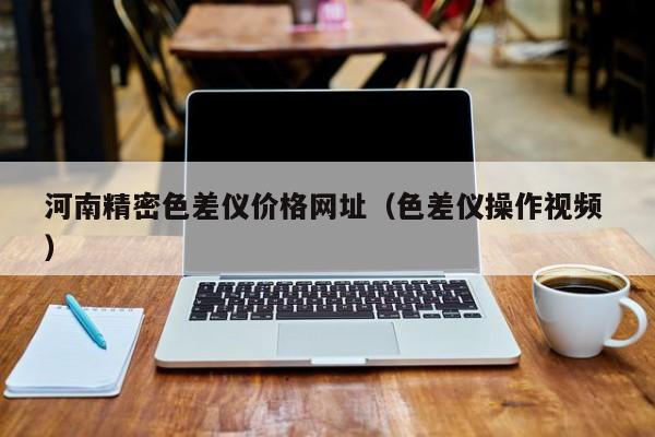 河南精密色差儀價格網(wǎng)址（色差儀操作視頻 ）
