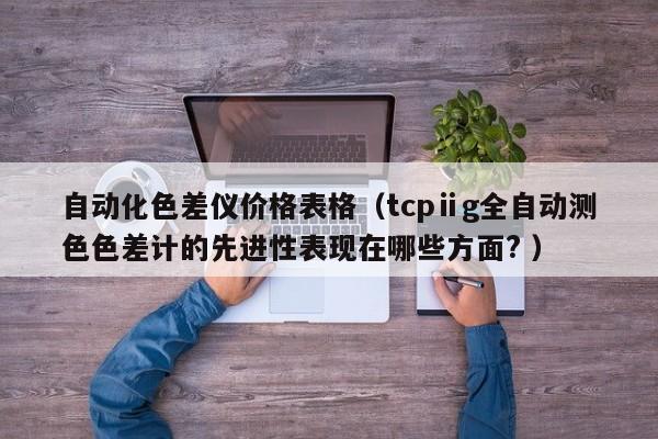自動(dòng)化色差儀價(jià)格表格（tcpⅱg全自動(dòng)測色色差計(jì)的先進(jìn)性表現(xiàn)在哪些方面? ）