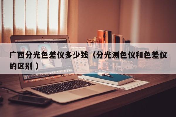 廣西分光色差儀多少錢（分光測(cè)色儀和色差儀的區(qū)別 ）