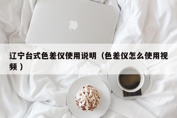 遼寧臺(tái)式色差儀使用說明（色差儀怎么使用視頻 ）